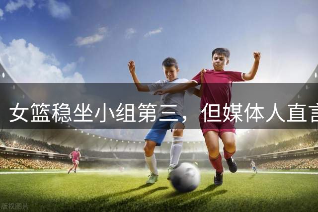 女篮稳坐小组第三，但媒体人直言：这状态大概率打不过意大利